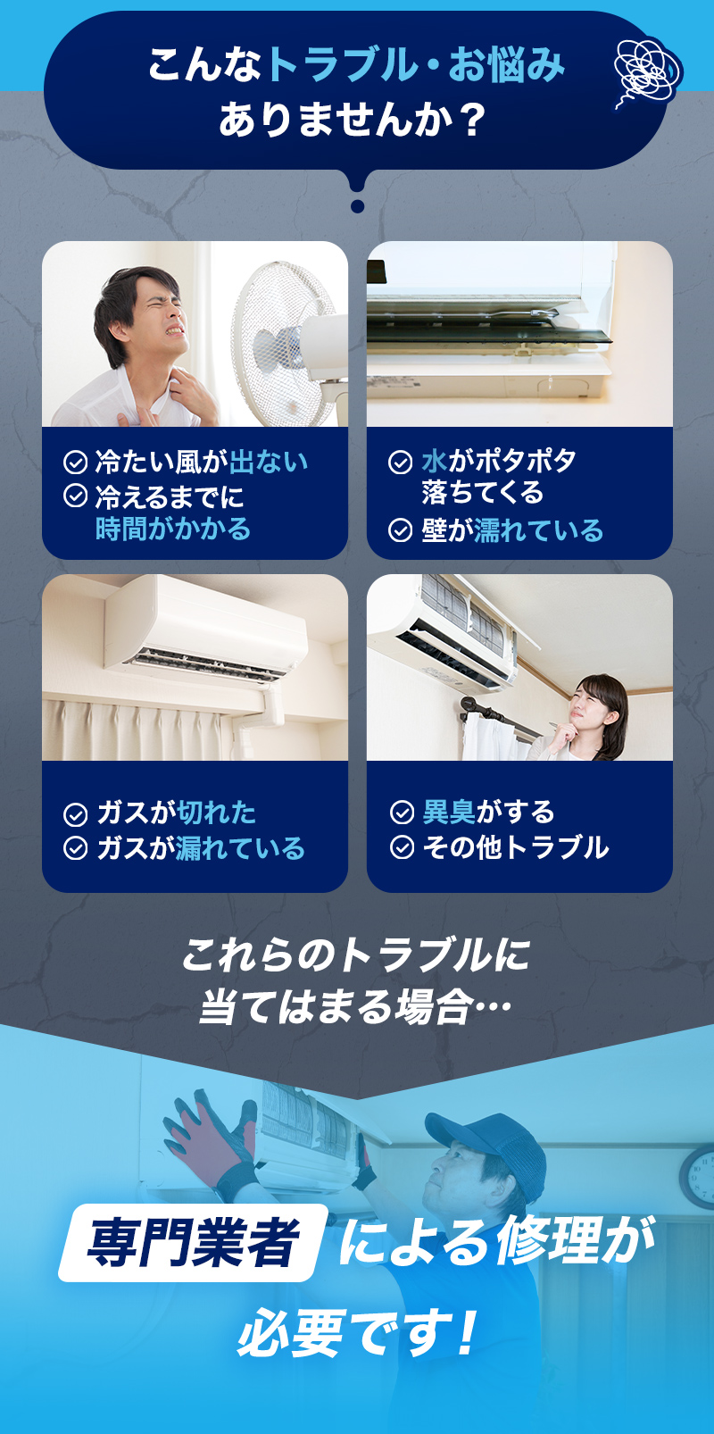 こんなトラブル・お悩みありませんか？冷たい風が出ない、冷えるまでに時間がかかる、水がポタポタ落ちてくる、壁が濡れている、ガスが切れた、ガスが漏れている、異臭がする、その他トラブル